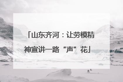 山东齐河：让劳模精神宣讲一路“声”花