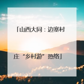 山西大同：边塞村庄“乡村游”热络