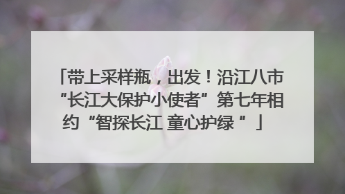 带上采样瓶，出发！沿江八市“长江大保护小使者”第七年相约“智探长江 童心护绿 ”