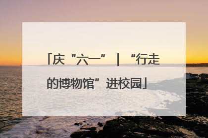 庆“六一”｜“行走的博物馆”进校园