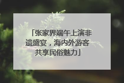 张家界端午上演非遗盛宴，海内外游客共享民俗魅力