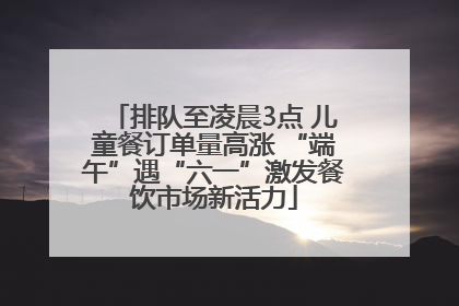 排队至凌晨3点 儿童餐订单量高涨 “端午”遇“六一”激发餐饮市场新活力