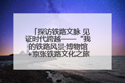 探访铁路文脉 见证时代跨越——“我的铁路风景·博物馆+京张铁路文化之旅”活动在京启动