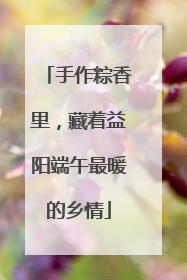 手作粽香里，藏着益阳端午最暖的乡情