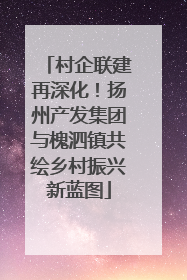 村企联建再深化！扬州产发集团与槐泗镇共绘乡村振兴新蓝图