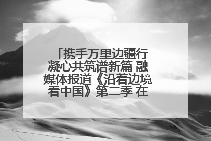 携手万里边疆行 凝心共筑谱新篇 融媒体报道《沿着边境看中国》第二季 在广西东兴正式启动