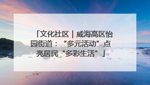 文化社区｜威海高区怡园街道：“多元活动”点亮居民“多彩生活”