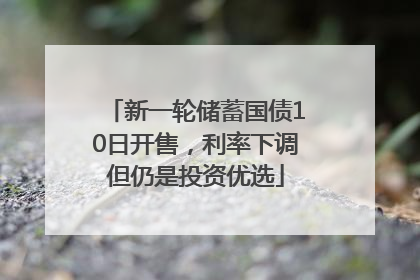 新一轮储蓄国债10日开售，利率下调但仍是投资优选