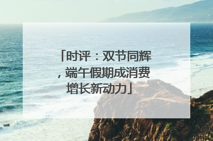 时评：双节同辉，端午假期成消费增长新动力