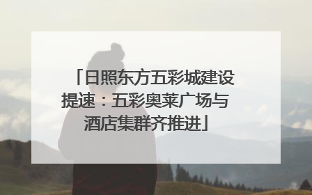 日照东方五彩城建设提速：五彩奥莱广场与酒店集群齐推进