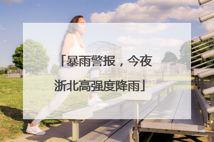 暴雨警报，今夜浙北高强度降雨