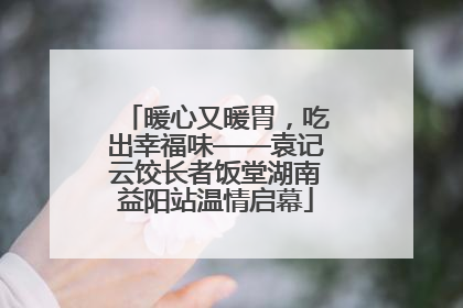 暖心又暖胃，吃出幸福味——袁记云饺长者饭堂湖南益阳站温情启幕