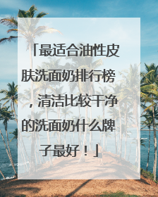 最适合油性皮肤洗面奶排行榜，清洁比较干净的洗面奶什么牌子最好！