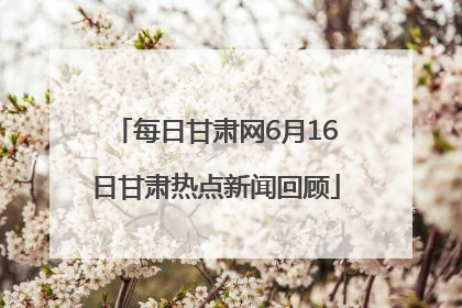 每日甘肃网6月16日甘肃热点新闻回顾