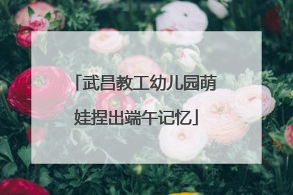 武昌教工幼儿园萌娃捏出端午记忆