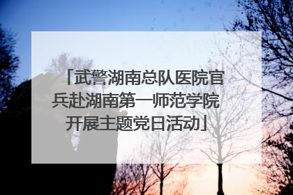 武警湖南总队医院官兵赴湖南第一师范学院开展主题党日活动