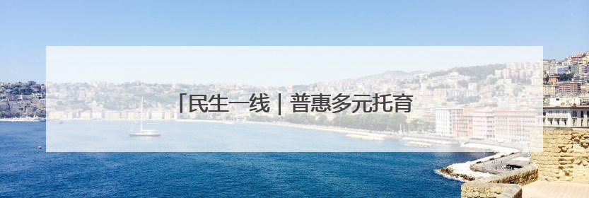 民生一线｜普惠多元托育，托举“最柔软群体”