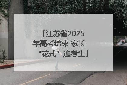 江苏省2025年高考结束 家长“花式”迎考生
