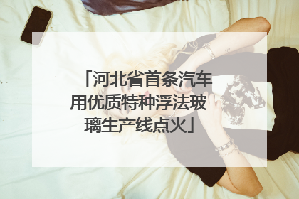 河北省首条汽车用优质特种浮法玻璃生产线点火