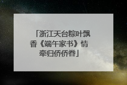 浙江天台粽叶飘香《端午家书》情牵归侨侨眷