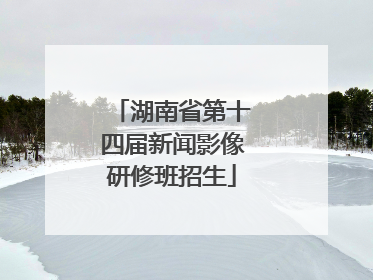 湖南省第十四届新闻影像研修班招生