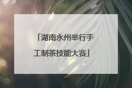 湖南永州举行手工制茶技能大赛