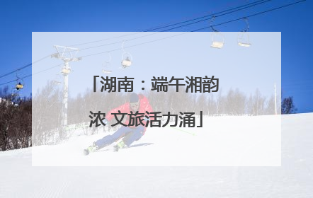 湖南：端午湘韵浓 文旅活力涌