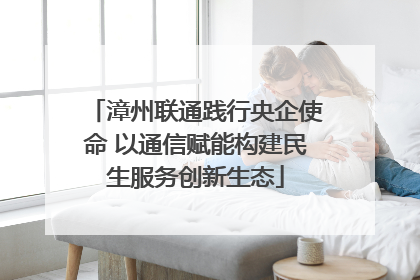 漳州联通践行央企使命 以通信赋能构建民生服务创新生态