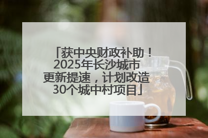 获中央财政补助！2025年长沙城市更新提速，计划改造30个城中村项目