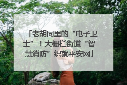老胡同里的“电子卫士”！大栅栏街道“智慧消防”织就平安网