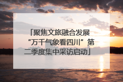 聚焦文旅融合发展 “万千气象看四川”第二季度集中采访启动
