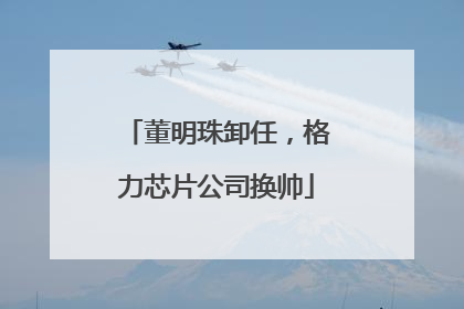 董明珠卸任，格力芯片公司换帅