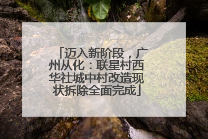 迈入新阶段，广州从化：联星村西华社城中村改造现状拆除全面完成