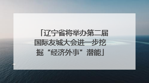 辽宁省将举办第二届国际友城大会进一步挖掘“经济外事”潜能