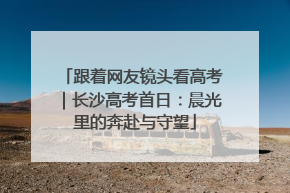 跟着网友镜头看高考｜长沙高考首日：晨光里的奔赴与守望