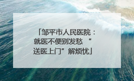 邹平市人民医院：就医不便别发愁 “送医上门”解烦忧