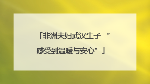 非洲夫妇武汉生子 “感受到温暖与安心”