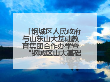 钢城区人民政府与山东山大基础教育集团合作办学暨“钢城区山大基础教育品质提升联盟”签约揭牌活动举行