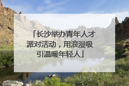 长沙举办青年人才派对活动，用浪漫吸引温暖年轻人