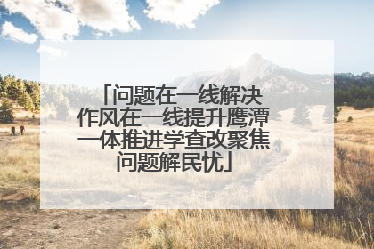问题在一线解决 作风在一线提升鹰潭一体推进学查改聚焦问题解民忧