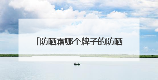 防晒霜哪个牌子的防晒效果好？推荐十款，伪素颜牛奶肌防黑必备