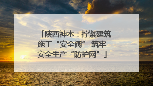 陕西神木：拧紧建筑施工“安全阀” 筑牢安全生产“防护网”