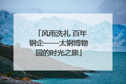 风雨洗礼 百年钢企——太钢博物园的时光之旅