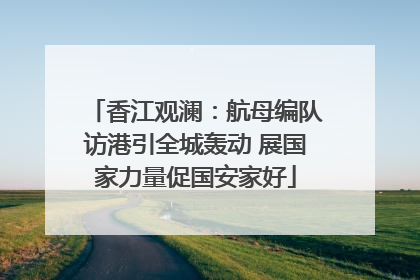 香江观澜：航母编队访港引全城轰动 展国家力量促国安家好