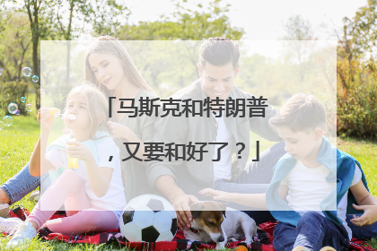 马斯克和特朗普，又要和好了？