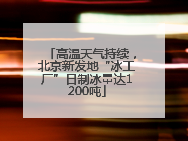 高温天气持续，北京新发地“冰工厂”日制冰量达1200吨