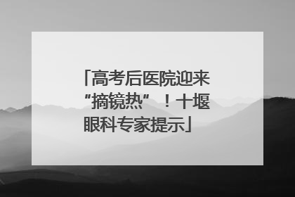 高考后医院迎来“摘镜热”！十堰眼科专家提示