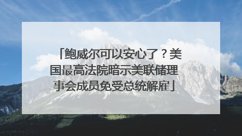 鲍威尔可以安心了？美国最高法院暗示美联储理事会成员免受总统解雇