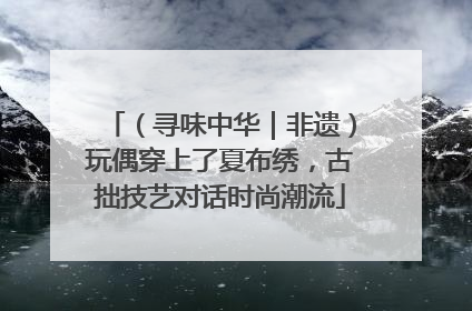 （寻味中华｜非遗）玩偶穿上了夏布绣，古拙技艺对话时尚潮流