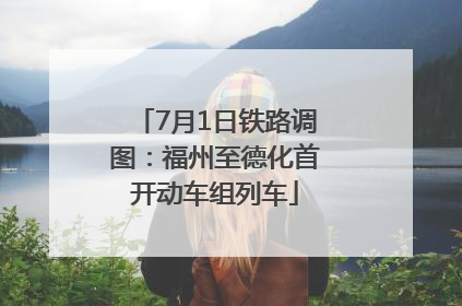 7月1日铁路调图：福州至德化首开动车组列车